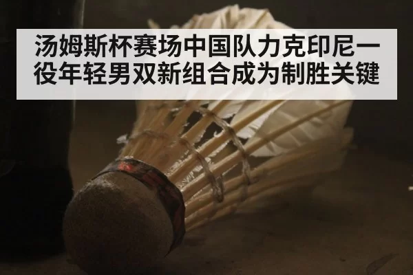 汤姆斯杯赛场中国队力克印尼一役年轻男双新组合成为制胜关键